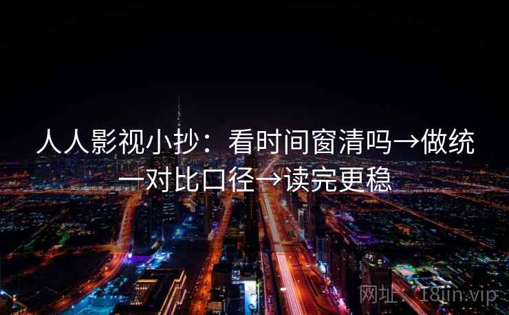 人人影视小抄：看时间窗清吗→做统一对比口径→读完更稳