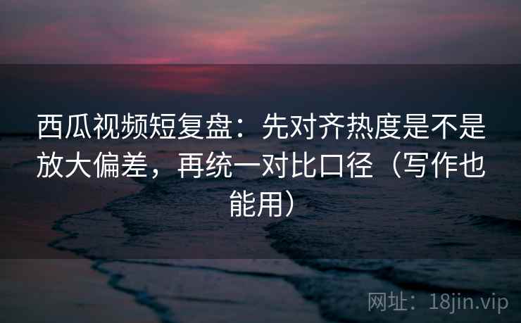 西瓜视频短复盘：先对齐热度是不是放大偏差，再统一对比口径（写作也能用）