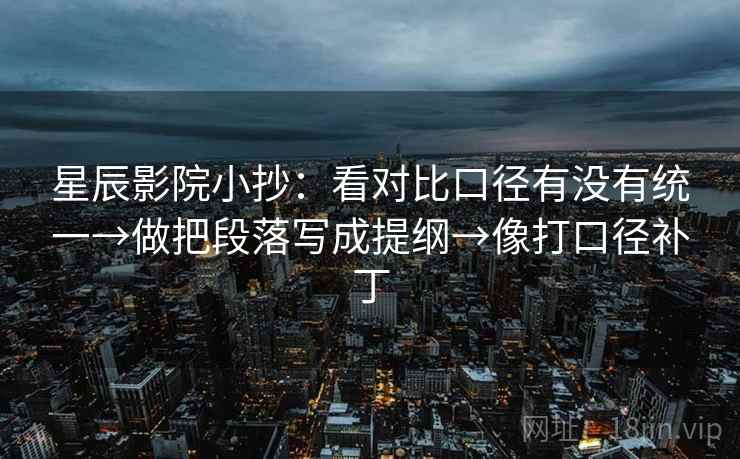 星辰影院小抄：看对比口径有没有统一→做把段落写成提纲→像打口径补丁