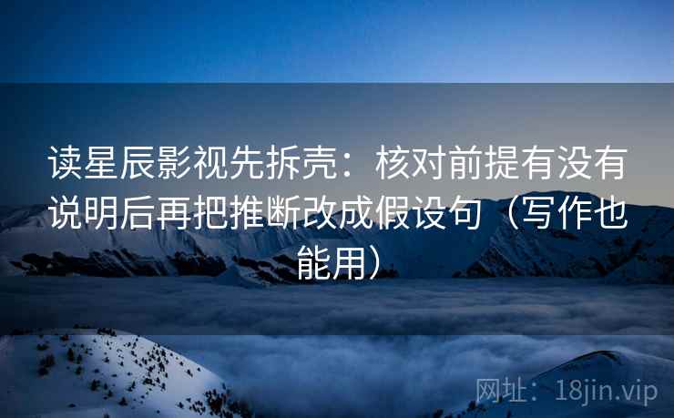 读星辰影视先拆壳:核对前提有没有说明后再把推断改成假设句(写作也能用) 读星辰影视先拆壳:核对前提有没有说明后再把推断改成假设句(写作也能用)