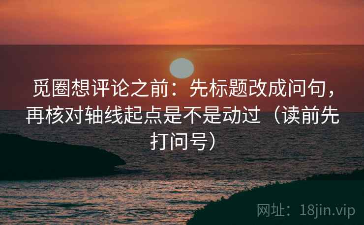 觅圈想评论之前：先标题改成问句，再核对轴线起点是不是动过（读前先打问号）