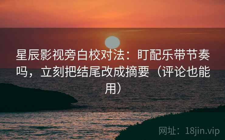 星辰影视旁白校对法：盯配乐带节奏吗，立刻把结尾改成摘要（评论也能用）