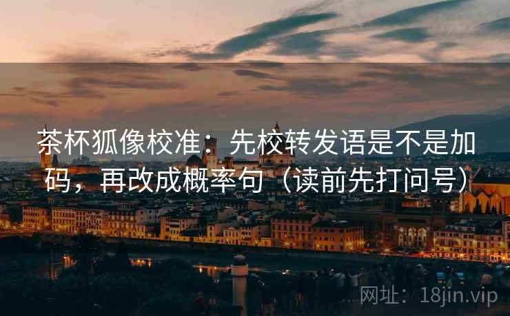 茶杯狐像校准：先校转发语是不是加码，再改成概率句（读前先打问号）