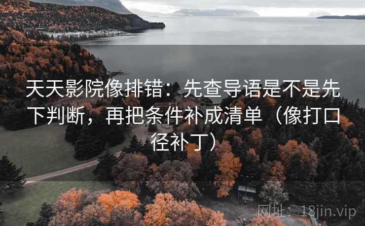 天天影院像排错：先查导语是不是先下判断，再把条件补成清单（像打口径补丁）