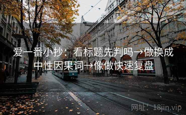 爱一番小抄:看标题先判吗→做换成中性因果词→像做快速复盘 爱一番小抄:看标题先判吗→做换成中性因果词→像做快速复盘
