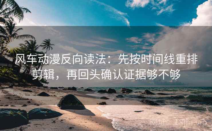 风车动漫反向读法：先按时间线重排剪辑，再回头确认证据够不够