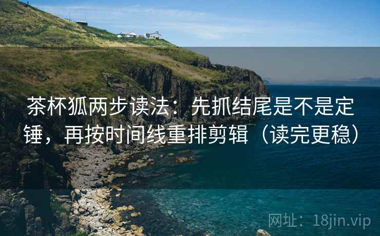 茶杯狐两步读法：先抓结尾是不是定锤，再按时间线重排剪辑（读完更稳）