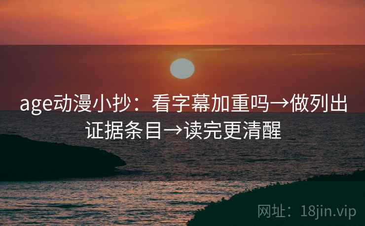 age动漫小抄：看字幕加重吗→做列出证据条目→读完更清醒