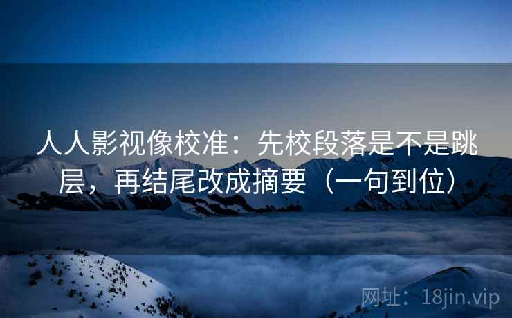 人人影视像校准：先校段落是不是跳层，再结尾改成摘要（一句到位）