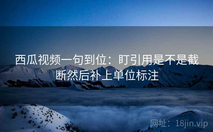 西瓜视频一句到位：盯引用是不是截断然后补上单位标注
