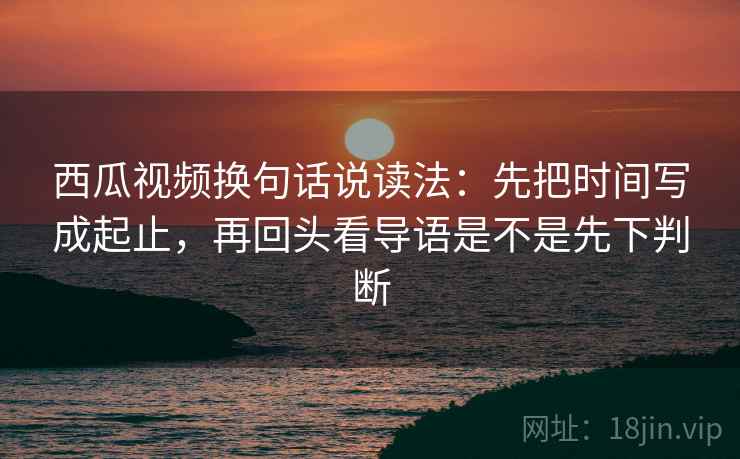 西瓜视频换句话说读法：先把时间写成起止，再回头看导语是不是先下判断