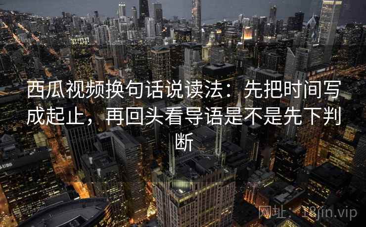 西瓜视频换句话说读法：先把时间写成起止，再回头看导语是不是先下判断