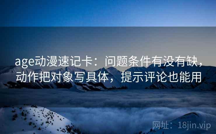 age动漫速记卡：问题条件有没有缺，动作把对象写具体，提示评论也能用