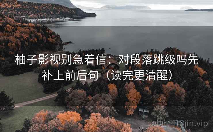 柚子影视别急着信：对段落跳级吗先补上前后句（读完更清醒）