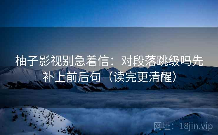 柚子影视别急着信:对段落跳级吗先补上前后句(读完更清醒) 柚子影视别急着信:对段落跳级吗先补上前后句(读完更清醒)