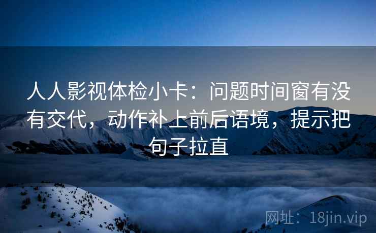 人人影视体检小卡:问题时间窗有没有交代,动作补上前后语境,提示把句子拉直 人人影视体检小卡:问题时间窗有没有交代,动作补上前后语境,提示把句子拉直