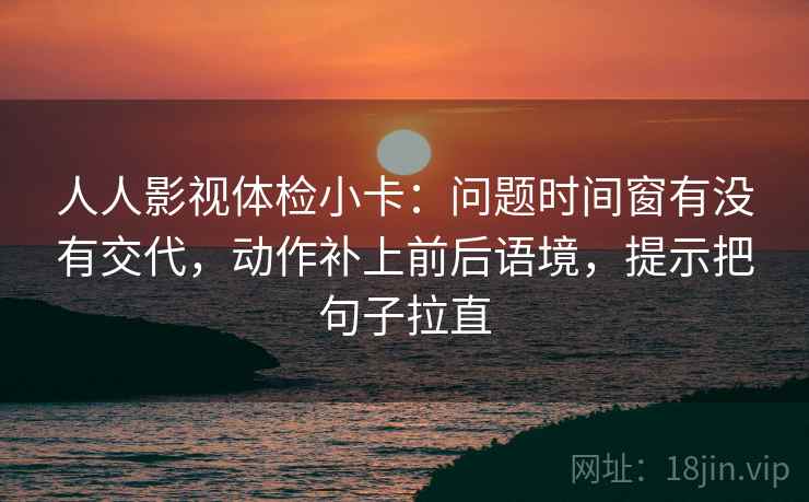 人人影视体检小卡：问题时间窗有没有交代，动作补上前后语境，提示把句子拉直