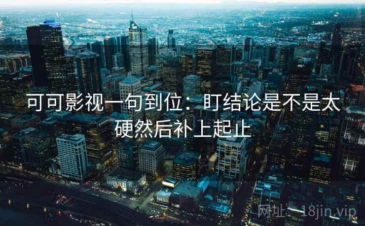 可可影视一句到位：盯结论是不是太硬然后补上起止