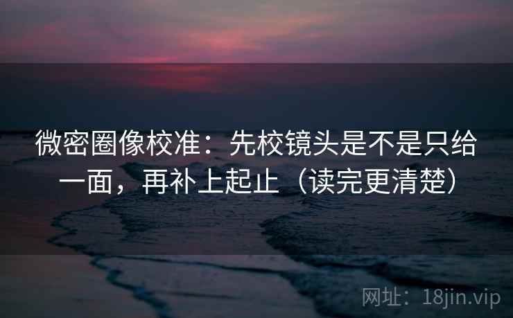 微密圈像校准：先校镜头是不是只给一面，再补上起止（读完更清楚）