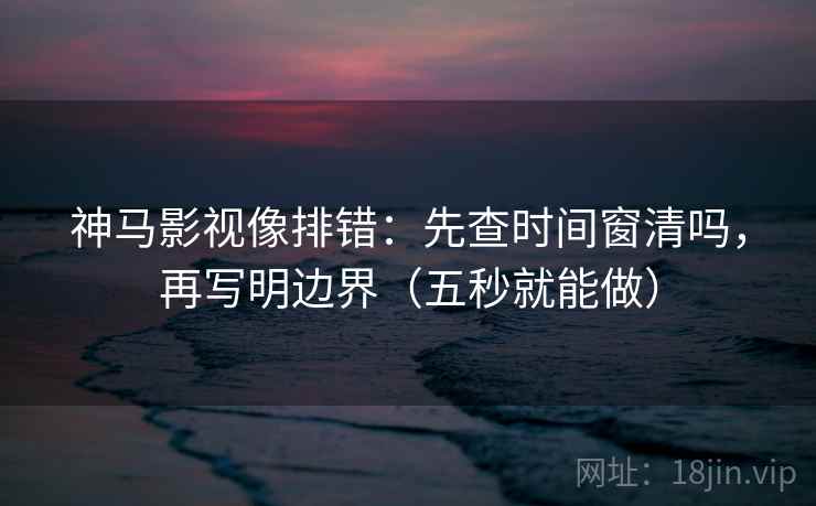 神马影视像排错：先查时间窗清吗，再写明边界（五秒就能做）