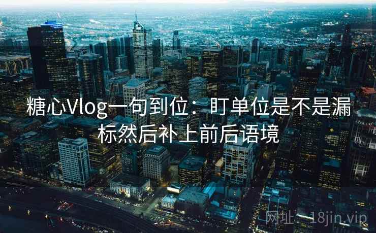 糖心Vlog一句到位：盯单位是不是漏标然后补上前后语境