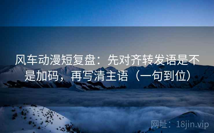 风车动漫短复盘:先对齐转发语是不是加码,再写清主语(一句到位) 风车动漫短复盘:先对齐转发语是不是加码,再写清主语(一句到位)