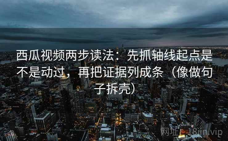 西瓜视频两步读法：先抓轴线起点是不是动过，再把证据列成条（像做句子拆壳）