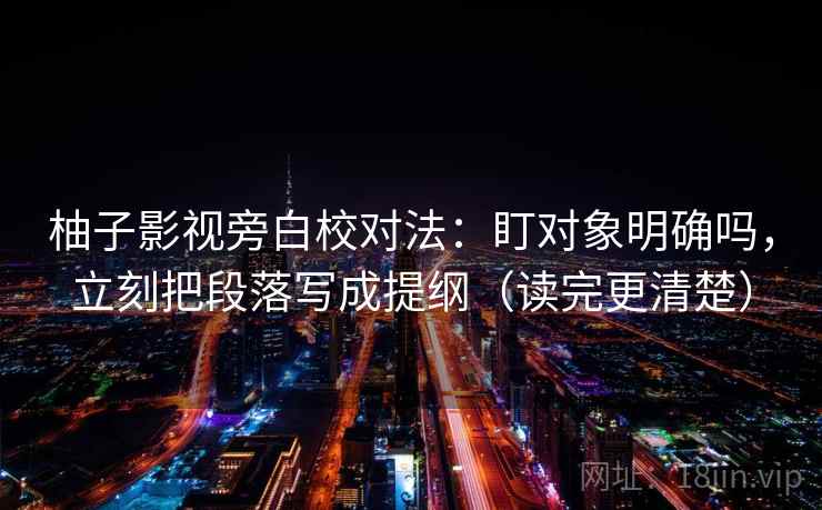 柚子影视旁白校对法：盯对象明确吗，立刻把段落写成提纲（读完更清楚）