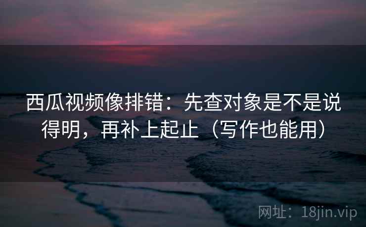 西瓜视频像排错:先查对象是不是说得明,再补上起止(写作也能用) 西瓜视频像排错:先查对象是不是说得明,再补上起止(写作也能用)
