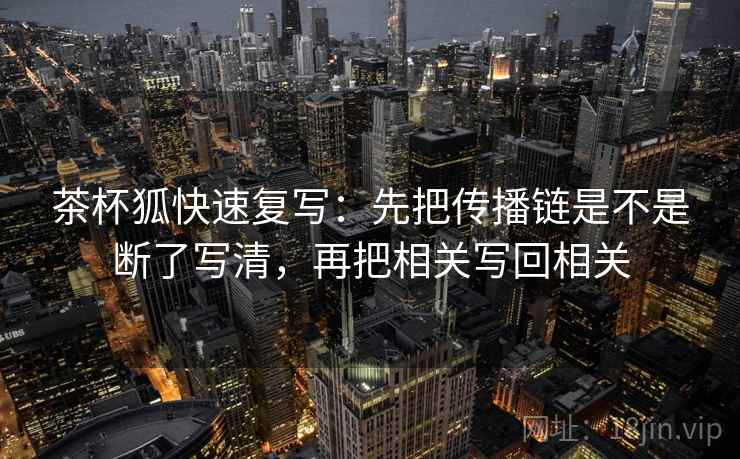 茶杯狐快速复写:先把传播链是不是断了写清,再把相关写回相关 茶杯狐快速复写:先把传播链是不是断了写清,再把相关写回相关