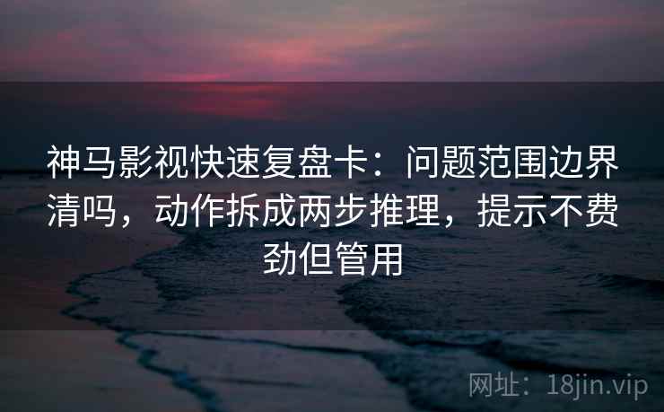 神马影视快速复盘卡：问题范围边界清吗，动作拆成两步推理，提示不费劲但管用