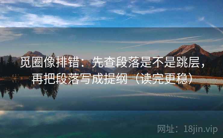 觅圈像排错：先查段落是不是跳层，再把段落写成提纲（读完更稳）