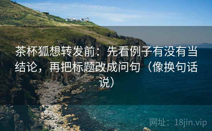 茶杯狐想转发前：先看例子有没有当结论，再把标题改成问句（像换句话说）