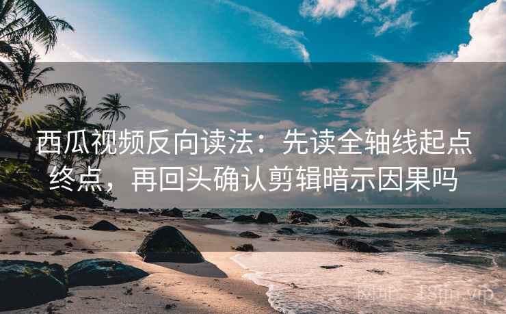 西瓜视频反向读法：先读全轴线起点终点，再回头确认剪辑暗示因果吗