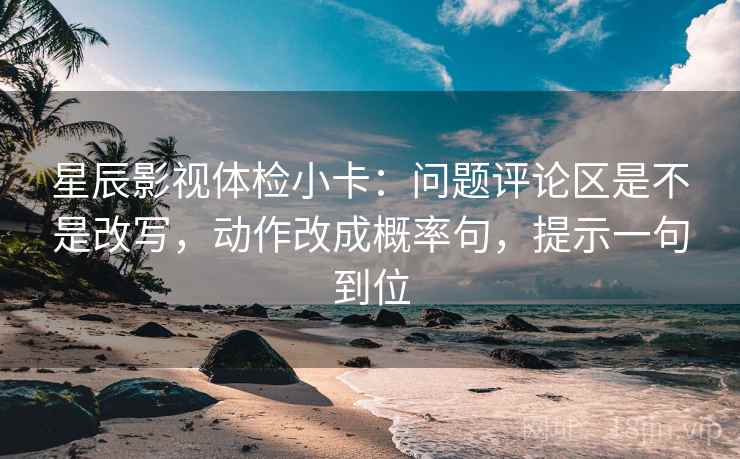 星辰影视体检小卡：问题评论区是不是改写，动作改成概率句，提示一句到位