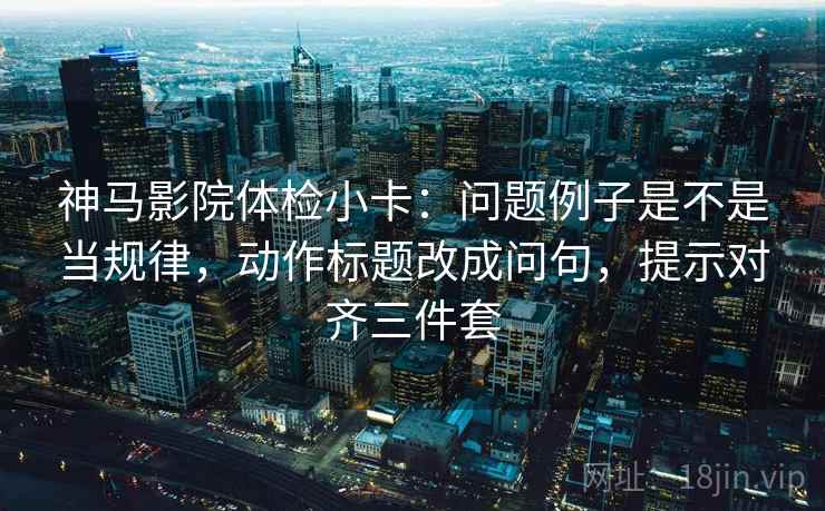 神马影院体检小卡：问题例子是不是当规律，动作标题改成问句，提示对齐三件套