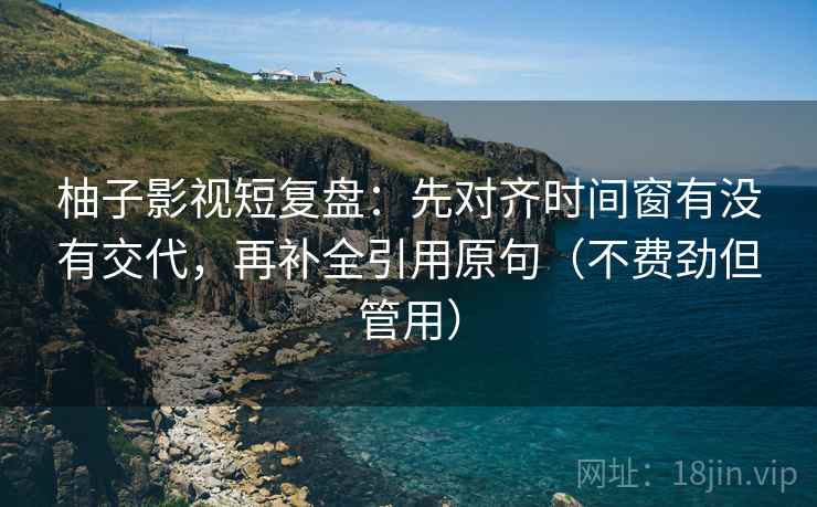 柚子影视短复盘：先对齐时间窗有没有交代，再补全引用原句（不费劲但管用）