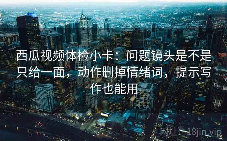 西瓜视频体检小卡：问题镜头是不是只给一面，动作删掉情绪词，提示写作也能用
