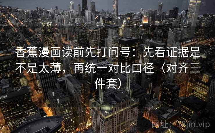 香蕉漫画读前先打问号：先看证据是不是太薄，再统一对比口径（对齐三件套）