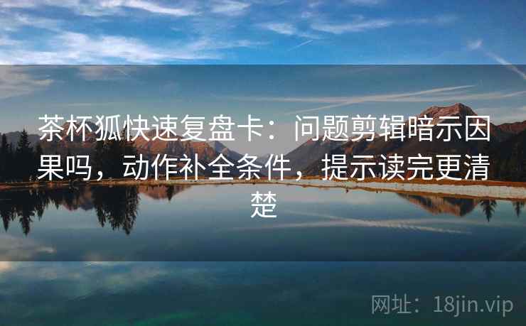 茶杯狐快速复盘卡：问题剪辑暗示因果吗，动作补全条件，提示读完更清楚